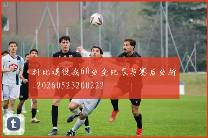 科比退役战60分全纪录与赛后分析_20260523200222