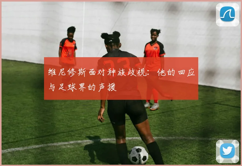 维尼修斯面对种族歧视：他的回应与足球界的声援