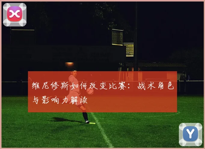 维尼修斯如何改变比赛：战术角色与影响力解读